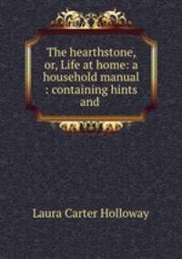 The hearthstone, or, Life at home: a household manual : containing hints and .