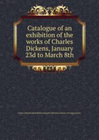 Catalogue of an exhibition of the works of Charles Dickens, January 23d to March 8th