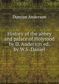 History of the abbey and palace of Holyrood by D. Anderson ed. by W.S. Daniel