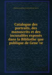 Catalogue des portraits, des manuscrits et des incunables expose?s dans la Bibliothe?que publique de Gene?ve