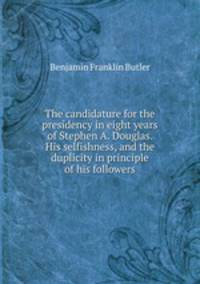 The candidature for the presidency in eight years of Stephen A. Douglas. His selfishness, and the duplicity in principle of his followers