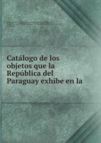 Catalogo de los objetos que la Republica del Paraguay exhibe en la .