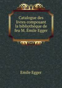 Catalogue des livres composant la bibliotheque de feu M. Emile Egger .