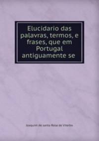 Elucidario das palavras, termos, e frases, que em Portugal antiguamente se .