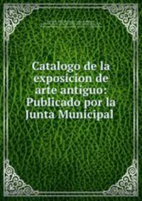 Catalogo de la exposicion de arte antiguo: Publicado por la Junta Municipal .