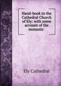 Hand-book to the Cathedral Church of Ely: with some account of the monastic .