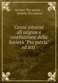 Cenni intorno all`origine e costituzione della Societ "Pro patria" ed atti .