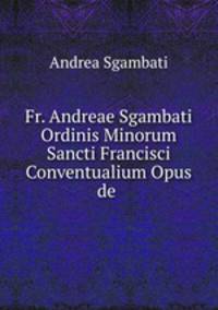 Fr. Andreae Sgambati Ordinis Minorum Sancti Francisci Conventualium Opus de .