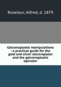 Galvanoplastic manipulations : a practical guide for the gold and silver electroplater and the galvanoplastic operator