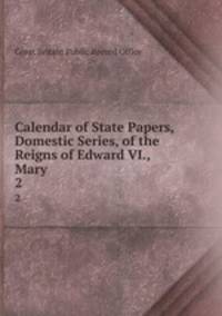 Calendar of State Papers, Domestic Series, of the Reigns of Edward VI., Mary .. 2