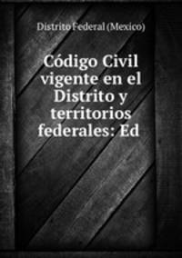 Codigo Civil vigente en el Distrito y territorios federales: Ed .