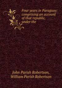 Four years in Paraguay: comprising an account of that republic, under the .