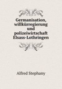 Germanisation, willkurregierung und polizeiwirtschaft Elsass-Lothringen