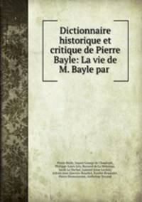 Dictionnaire historique et critique de Pierre Bayle: La vie de M. Bayle par .