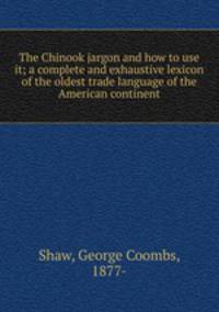 The Chinook jargon and how to use it; a complete and exhaustive lexicon of the oldest trade language of the American continent