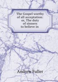 The Gospel worthy of all acceptation: or, The duty of sinners to believe in .