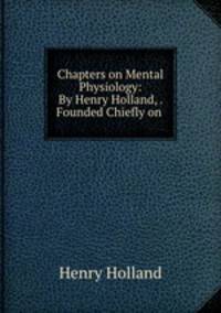 Chapters on Mental Physiology: By Henry Holland, . Founded Chiefly on .