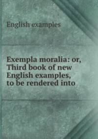 Exempla moralia: or, Third book of new English examples, to be rendered into .