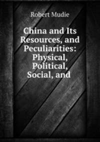 China and Its Resources, and Peculiarities: Physical, Political, Social, and .