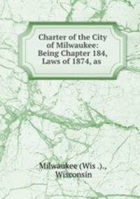 Charter of the City of Milwaukee: Being Chapter 184, Laws of 1874, as .