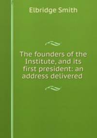 The founders of the Institute, and its first president: an address delivered .