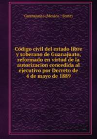 Co?digo civil del estado libre y soberano de Guanajuato, reformado en virtud de la autorizacion concedida al ejecutivo por Decreto de 4 de mayo de 1889