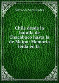 Chile desde la batalla de Chacabuco hasta la de Maipo: Memoria leida en la .