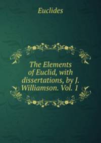 The Elements of Euclid, with dissertations, by J. Williamson. Vol. 1 .