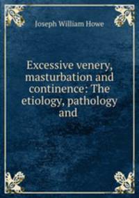 Excessive venery, masturbation and continence: The etiology, pathology and .