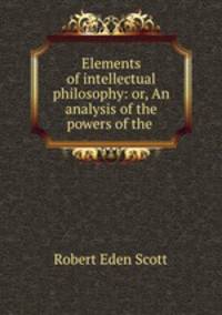 Elements of intellectual philosophy: or, An analysis of the powers of the .