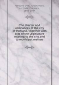 The charter and ordinances of the city of Portland, together with acts of the Legislature relating to the city, and to municipal matters