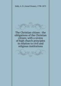 The Christian citizen : the obligations of the Christian citizen; with a review of high church principles in relation to civil and religious institutions