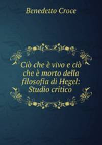 Ci che vivo e ci che morto della filosofia di Hegel: Studio critico .