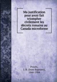 Ma justification pour avoir fait triompher civilement les decrets romains au Canada microforme
