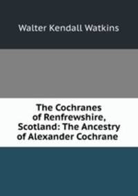 The Cochranes of Renfrewshire, Scotland: The Ancestry of Alexander Cochrane .