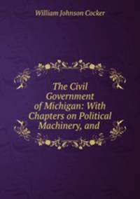 The Civil Government of Michigan: With Chapters on Political Machinery, and .