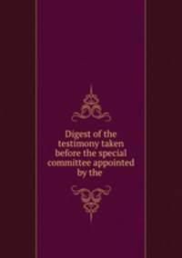Digest of the testimony taken before the special committee appointed by the .