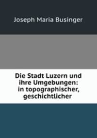 Die Stadt Luzern und ihre Umgebungen: in topographischer, geschichtlicher .