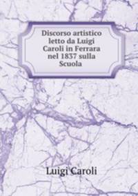 Discorso artistico letto da Luigi Caroli in Ferrara nel 1837 sulla Scuola .
