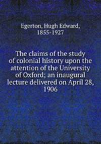The claims of the study of colonial history upon the attention of the University of Oxford; an inaugural lecture delivered on April 28, 1906