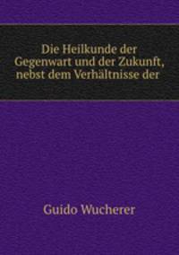 Die Heilkunde der Gegenwart und der Zukunft, nebst dem Verhaltnisse der .