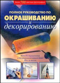 Полное руководство по окрашиванию и декорированию: Методы окрашивания и декорирования вашего дома; Шаг за шагом / Пер. с англ.