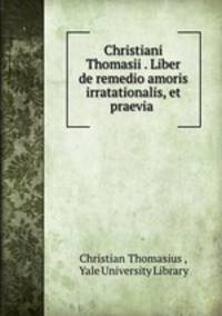 Christiani Thomasii . Liber de remedio amoris irratationalis, et praevia .