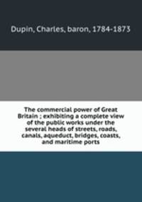 The commercial power of Great Britain ; exhibiting a complete view of the public works under the several heads of streets, roads, canals, aqueduct, bridges, coasts, and maritime ports