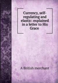 Currency, self-regulating and elastic: explained in a letter to His Grace .
