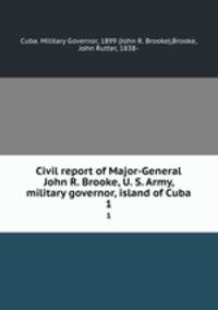 Civil report of Major-General John R. Brooke, U. S. Army, military governor, island of Cuba. 1
