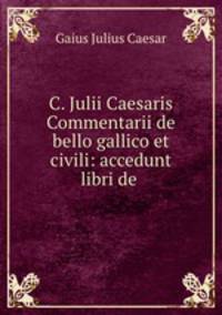 C. Julii Caesaris Commentarii de bello gallico et civili: accedunt libri de .