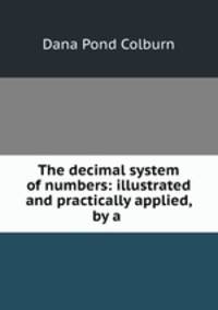 The decimal system of numbers: illustrated and practically applied, by a .