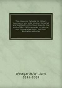 The colony of Victoria: its history, commerce, and gold mining; its social and political institutions; down to the end of 1863. With remarks, incidental and comparative, upon the other Australian colonies