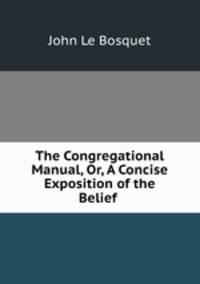 The Congregational Manual, Or, A Concise Exposition of the Belief .